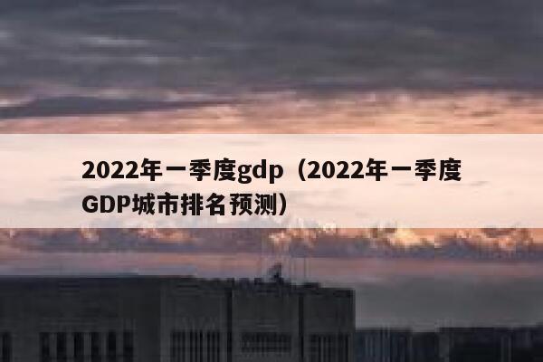 2022年一季度gdp（2022年一季度GDP城市排名预测） 第1张