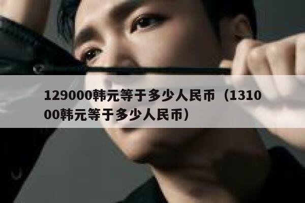 129000韩元等于多少人民币（131000韩元等于多少人民币） 第1张